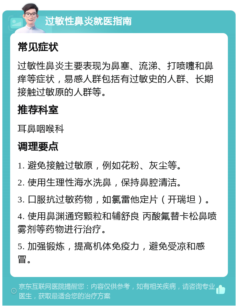 过敏性鼻炎就医指南 常见症状 过敏性鼻炎主要表现为鼻塞、流涕、打喷嚏和鼻痒等症状，易感人群包括有过敏史的人群、长期接触过敏原的人群等。 推荐科室 耳鼻咽喉科 调理要点 1. 避免接触过敏原，例如花粉、灰尘等。 2. 使用生理性海水洗鼻，保持鼻腔清洁。 3. 口服抗过敏药物，如氯雷他定片（开瑞坦）。 4. 使用鼻渊通窍颗粒和辅舒良 丙酸氟替卡松鼻喷雾剂等药物进行治疗。 5. 加强锻炼，提高机体免疫力，避免受凉和感冒。