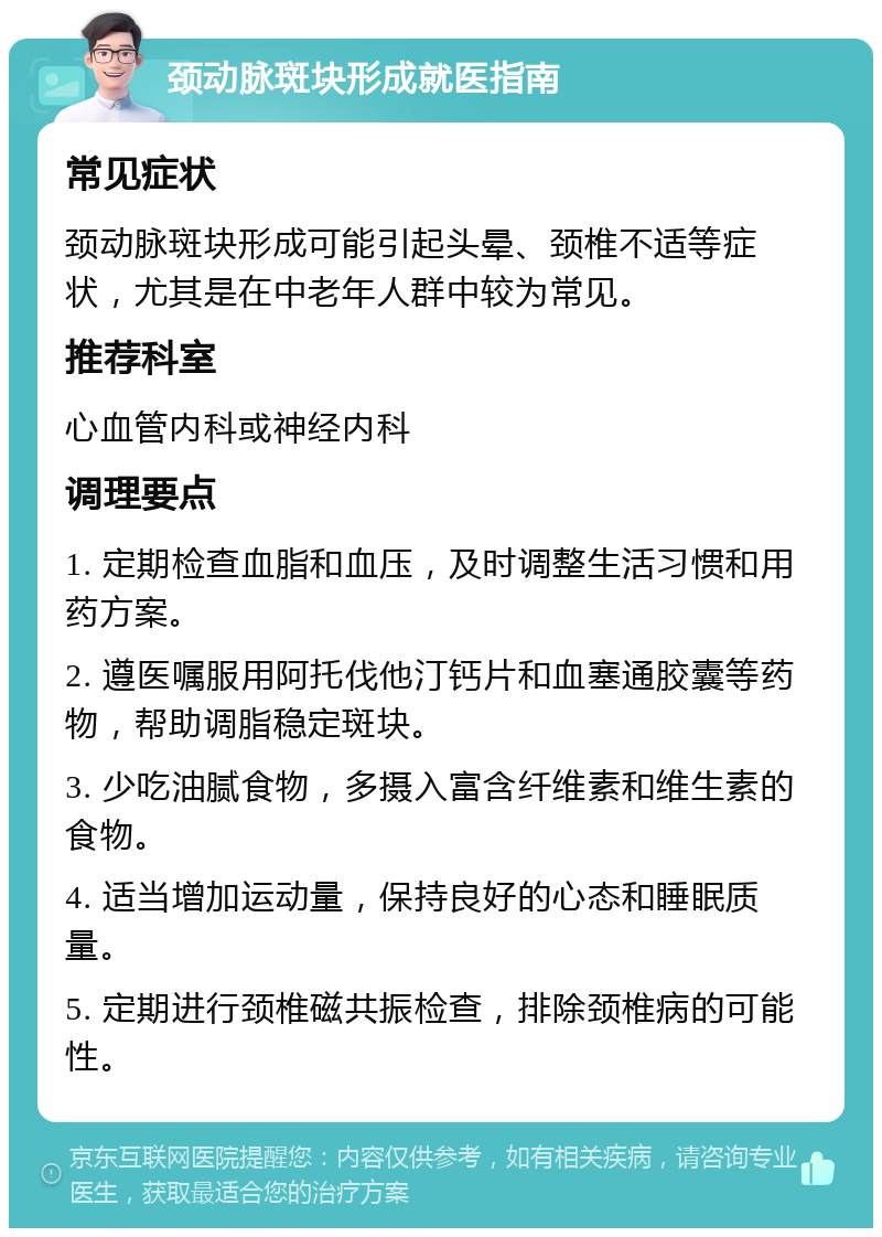 颈动脉斑块形成就医指南 常见症状 颈动脉斑块形成可能引起头晕、颈椎不适等症状，尤其是在中老年人群中较为常见。 推荐科室 心血管内科或神经内科 调理要点 1. 定期检查血脂和血压，及时调整生活习惯和用药方案。 2. 遵医嘱服用阿托伐他汀钙片和血塞通胶囊等药物，帮助调脂稳定斑块。 3. 少吃油腻食物，多摄入富含纤维素和维生素的食物。 4. 适当增加运动量，保持良好的心态和睡眠质量。 5. 定期进行颈椎磁共振检查，排除颈椎病的可能性。