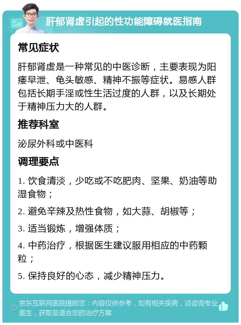 肝郁肾虚引起的性功能障碍就医指南 常见症状 肝郁肾虚是一种常见的中医诊断，主要表现为阳痿早泄、龟头敏感、精神不振等症状。易感人群包括长期手淫或性生活过度的人群，以及长期处于精神压力大的人群。 推荐科室 泌尿外科或中医科 调理要点 1. 饮食清淡，少吃或不吃肥肉、坚果、奶油等助湿食物； 2. 避免辛辣及热性食物，如大蒜、胡椒等； 3. 适当锻炼，增强体质； 4. 中药治疗，根据医生建议服用相应的中药颗粒； 5. 保持良好的心态，减少精神压力。