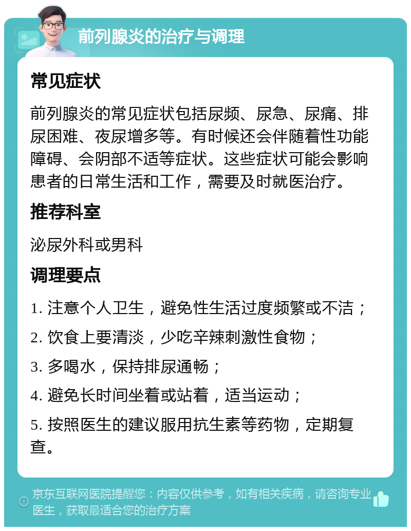 前列腺炎的治疗与调理 常见症状 前列腺炎的常见症状包括尿频、尿急、尿痛、排尿困难、夜尿增多等。有时候还会伴随着性功能障碍、会阴部不适等症状。这些症状可能会影响患者的日常生活和工作，需要及时就医治疗。 推荐科室 泌尿外科或男科 调理要点 1. 注意个人卫生，避免性生活过度频繁或不洁； 2. 饮食上要清淡，少吃辛辣刺激性食物； 3. 多喝水，保持排尿通畅； 4. 避免长时间坐着或站着，适当运动； 5. 按照医生的建议服用抗生素等药物，定期复查。