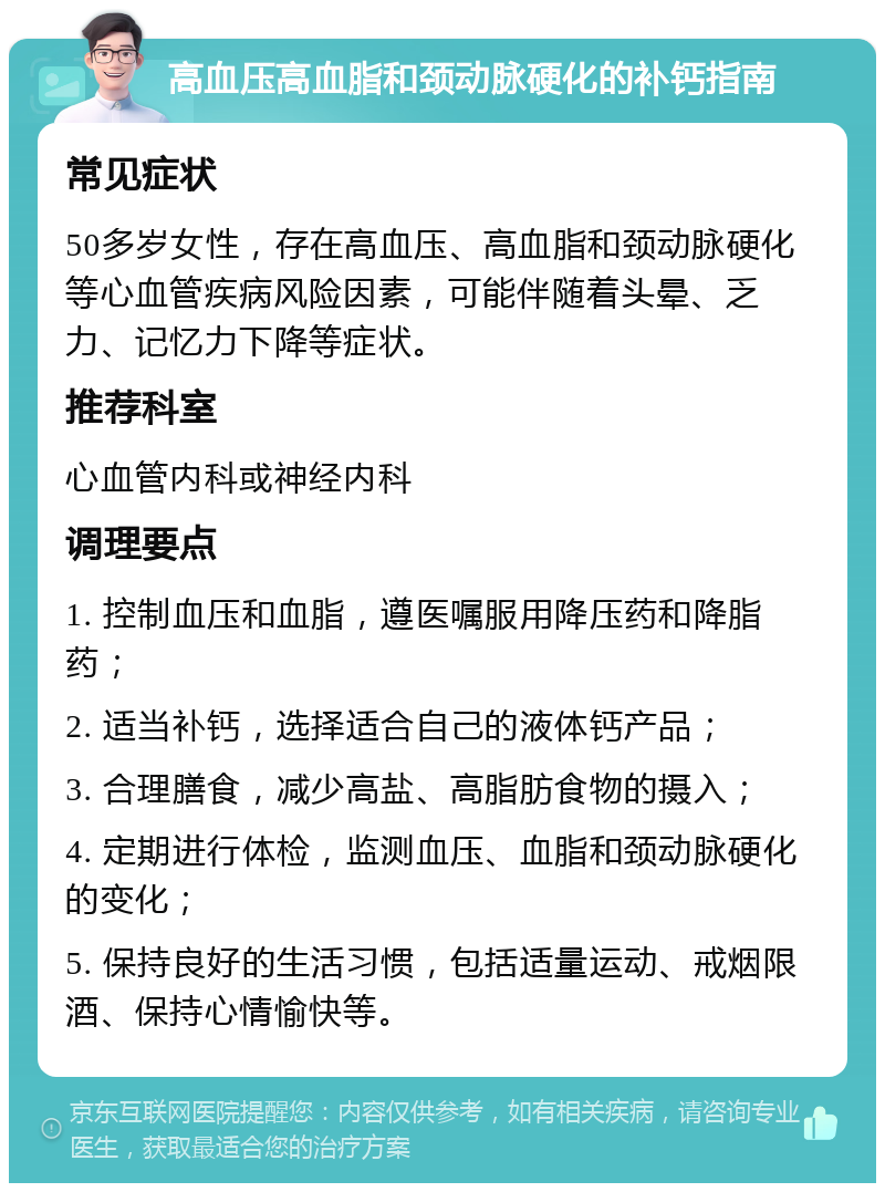 高血压高血脂和颈动脉硬化的补钙指南 常见症状 50多岁女性，存在高血压、高血脂和颈动脉硬化等心血管疾病风险因素，可能伴随着头晕、乏力、记忆力下降等症状。 推荐科室 心血管内科或神经内科 调理要点 1. 控制血压和血脂，遵医嘱服用降压药和降脂药； 2. 适当补钙，选择适合自己的液体钙产品； 3. 合理膳食，减少高盐、高脂肪食物的摄入； 4. 定期进行体检，监测血压、血脂和颈动脉硬化的变化； 5. 保持良好的生活习惯，包括适量运动、戒烟限酒、保持心情愉快等。