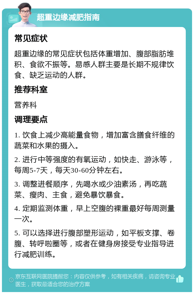 超重边缘减肥指南 常见症状 超重边缘的常见症状包括体重增加、腹部脂肪堆积、食欲不振等。易感人群主要是长期不规律饮食、缺乏运动的人群。 推荐科室 营养科 调理要点 1. 饮食上减少高能量食物，增加富含膳食纤维的蔬菜和水果的摄入。 2. 进行中等强度的有氧运动，如快走、游泳等，每周5-7天，每天30-60分钟左右。 3. 调整进餐顺序，先喝水或少油素汤，再吃蔬菜、瘦肉、主食，避免暴饮暴食。 4. 定期监测体重，早上空腹的裸重最好每周测量一次。 5. 可以选择进行腹部塑形运动，如平板支撑、卷腹、转呼啦圈等，或者在健身房接受专业指导进行减肥训练。