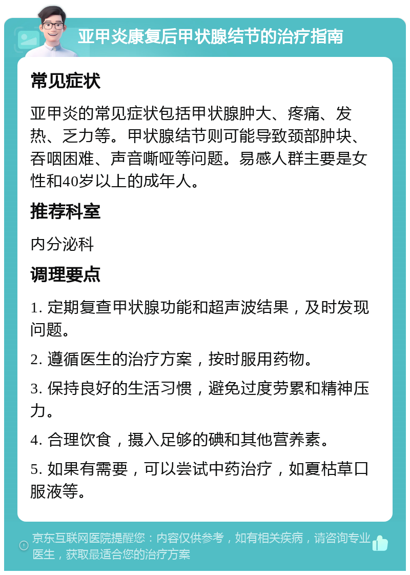 亚甲炎康复后甲状腺结节的治疗指南 常见症状 亚甲炎的常见症状包括甲状腺肿大、疼痛、发热、乏力等。甲状腺结节则可能导致颈部肿块、吞咽困难、声音嘶哑等问题。易感人群主要是女性和40岁以上的成年人。 推荐科室 内分泌科 调理要点 1. 定期复查甲状腺功能和超声波结果，及时发现问题。 2. 遵循医生的治疗方案，按时服用药物。 3. 保持良好的生活习惯，避免过度劳累和精神压力。 4. 合理饮食，摄入足够的碘和其他营养素。 5. 如果有需要，可以尝试中药治疗，如夏枯草口服液等。