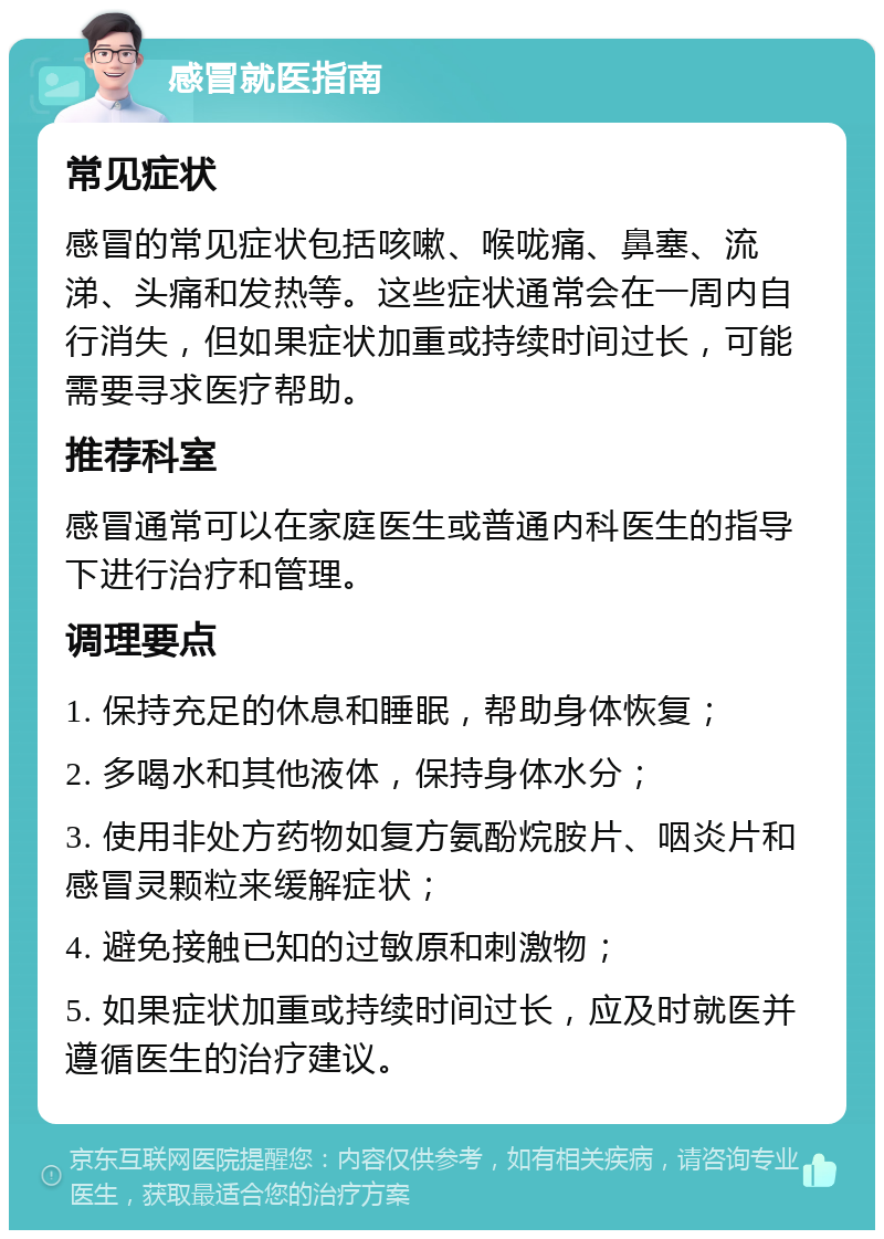 感冒就医指南 常见症状 感冒的常见症状包括咳嗽、喉咙痛、鼻塞、流涕、头痛和发热等。这些症状通常会在一周内自行消失，但如果症状加重或持续时间过长，可能需要寻求医疗帮助。 推荐科室 感冒通常可以在家庭医生或普通内科医生的指导下进行治疗和管理。 调理要点 1. 保持充足的休息和睡眠，帮助身体恢复； 2. 多喝水和其他液体，保持身体水分； 3. 使用非处方药物如复方氨酚烷胺片、咽炎片和感冒灵颗粒来缓解症状； 4. 避免接触已知的过敏原和刺激物； 5. 如果症状加重或持续时间过长，应及时就医并遵循医生的治疗建议。