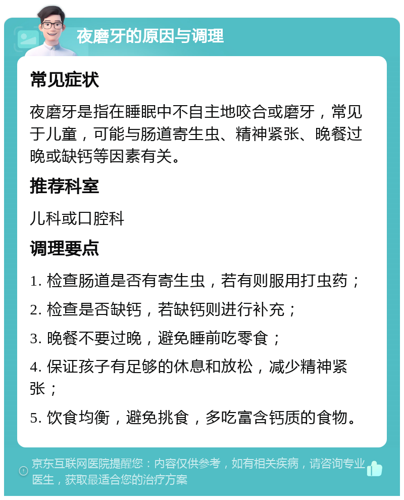 夜磨牙的原因与调理 常见症状 夜磨牙是指在睡眠中不自主地咬合或磨牙，常见于儿童，可能与肠道寄生虫、精神紧张、晚餐过晚或缺钙等因素有关。 推荐科室 儿科或口腔科 调理要点 1. 检查肠道是否有寄生虫，若有则服用打虫药； 2. 检查是否缺钙，若缺钙则进行补充； 3. 晚餐不要过晚，避免睡前吃零食； 4. 保证孩子有足够的休息和放松，减少精神紧张； 5. 饮食均衡，避免挑食，多吃富含钙质的食物。