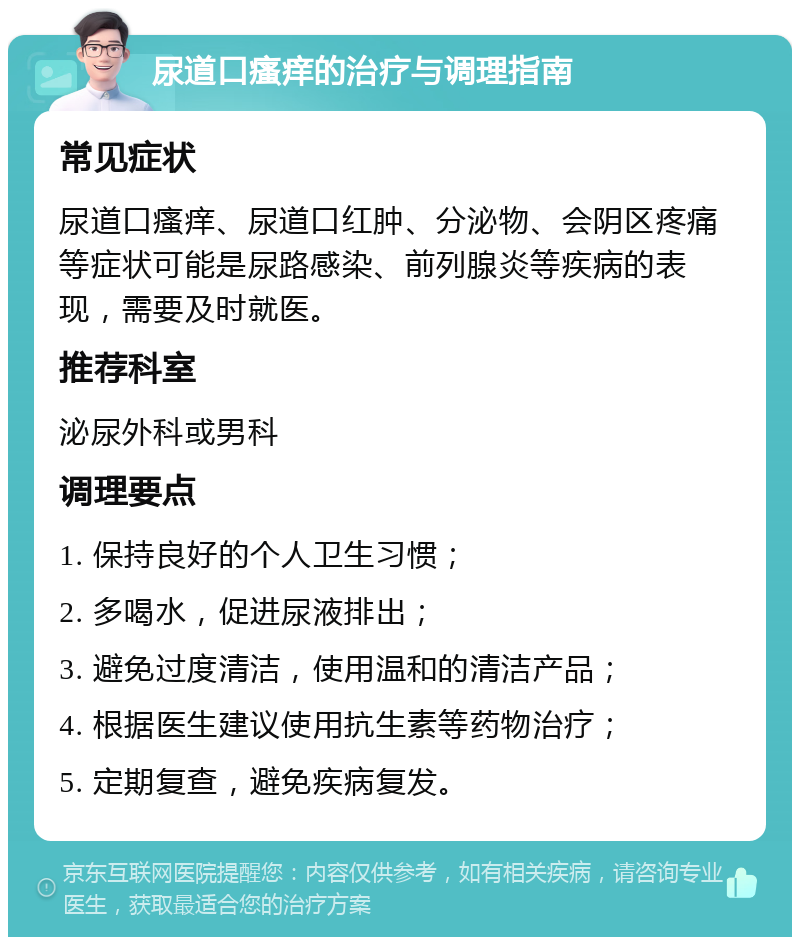 尿道口瘙痒的治疗与调理指南 常见症状 尿道口瘙痒、尿道口红肿、分泌物、会阴区疼痛等症状可能是尿路感染、前列腺炎等疾病的表现，需要及时就医。 推荐科室 泌尿外科或男科 调理要点 1. 保持良好的个人卫生习惯； 2. 多喝水，促进尿液排出； 3. 避免过度清洁，使用温和的清洁产品； 4. 根据医生建议使用抗生素等药物治疗； 5. 定期复查，避免疾病复发。