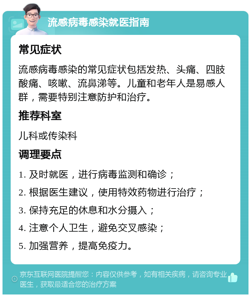 流感病毒感染就医指南 常见症状 流感病毒感染的常见症状包括发热、头痛、四肢酸痛、咳嗽、流鼻涕等。儿童和老年人是易感人群，需要特别注意防护和治疗。 推荐科室 儿科或传染科 调理要点 1. 及时就医，进行病毒监测和确诊； 2. 根据医生建议，使用特效药物进行治疗； 3. 保持充足的休息和水分摄入； 4. 注意个人卫生，避免交叉感染； 5. 加强营养，提高免疫力。