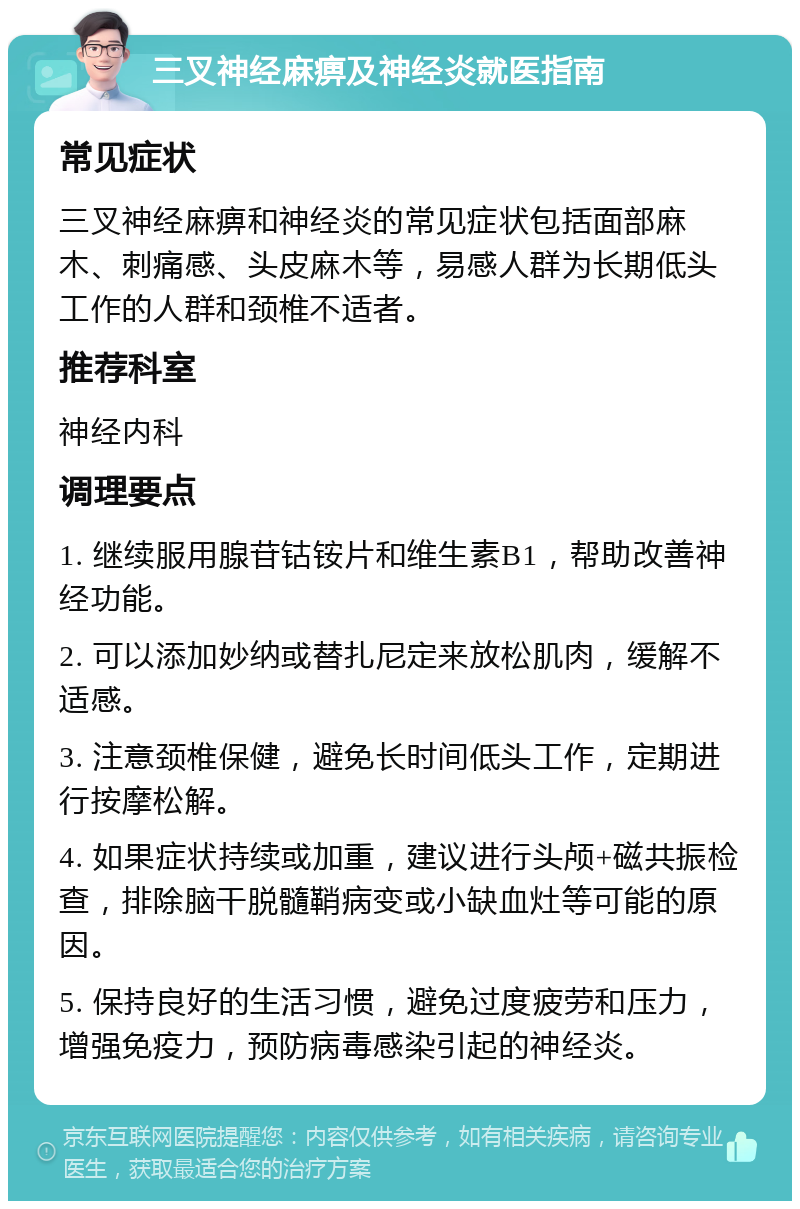 三叉神经麻痹及神经炎就医指南 常见症状 三叉神经麻痹和神经炎的常见症状包括面部麻木、刺痛感、头皮麻木等，易感人群为长期低头工作的人群和颈椎不适者。 推荐科室 神经内科 调理要点 1. 继续服用腺苷钴铵片和维生素B1，帮助改善神经功能。 2. 可以添加妙纳或替扎尼定来放松肌肉，缓解不适感。 3. 注意颈椎保健，避免长时间低头工作，定期进行按摩松解。 4. 如果症状持续或加重，建议进行头颅+磁共振检查，排除脑干脱髓鞘病变或小缺血灶等可能的原因。 5. 保持良好的生活习惯，避免过度疲劳和压力，增强免疫力，预防病毒感染引起的神经炎。