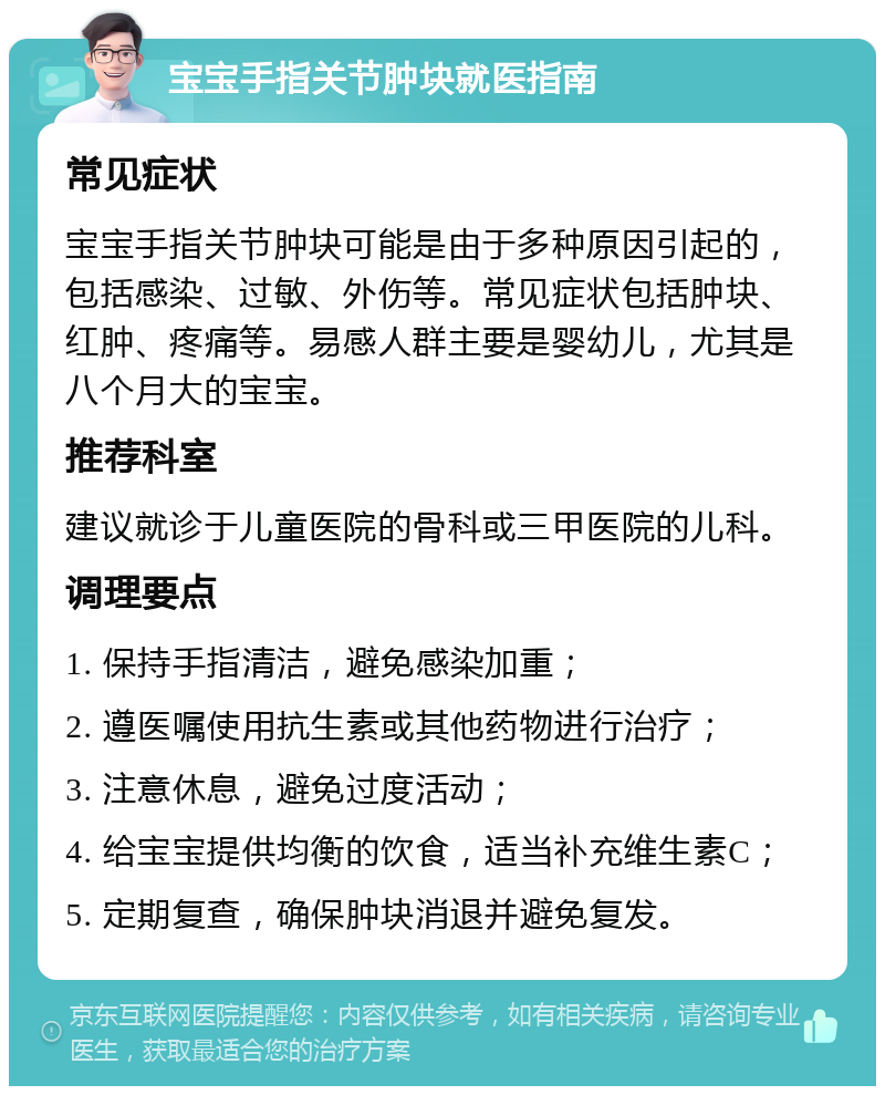 宝宝手指关节肿块就医指南 常见症状 宝宝手指关节肿块可能是由于多种原因引起的，包括感染、过敏、外伤等。常见症状包括肿块、红肿、疼痛等。易感人群主要是婴幼儿，尤其是八个月大的宝宝。 推荐科室 建议就诊于儿童医院的骨科或三甲医院的儿科。 调理要点 1. 保持手指清洁，避免感染加重； 2. 遵医嘱使用抗生素或其他药物进行治疗； 3. 注意休息，避免过度活动； 4. 给宝宝提供均衡的饮食，适当补充维生素C； 5. 定期复查，确保肿块消退并避免复发。