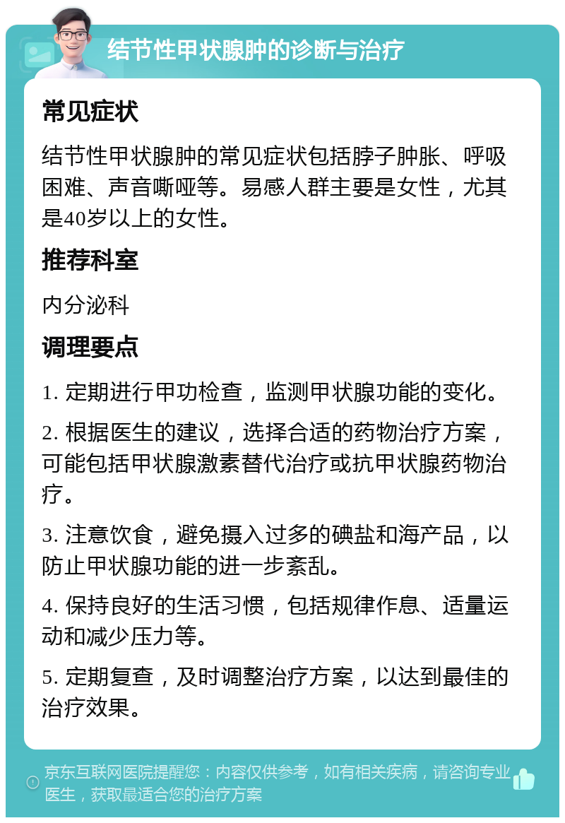 结节性甲状腺肿的诊断与治疗 常见症状 结节性甲状腺肿的常见症状包括脖子肿胀、呼吸困难、声音嘶哑等。易感人群主要是女性，尤其是40岁以上的女性。 推荐科室 内分泌科 调理要点 1. 定期进行甲功检查，监测甲状腺功能的变化。 2. 根据医生的建议，选择合适的药物治疗方案，可能包括甲状腺激素替代治疗或抗甲状腺药物治疗。 3. 注意饮食，避免摄入过多的碘盐和海产品，以防止甲状腺功能的进一步紊乱。 4. 保持良好的生活习惯，包括规律作息、适量运动和减少压力等。 5. 定期复查，及时调整治疗方案，以达到最佳的治疗效果。