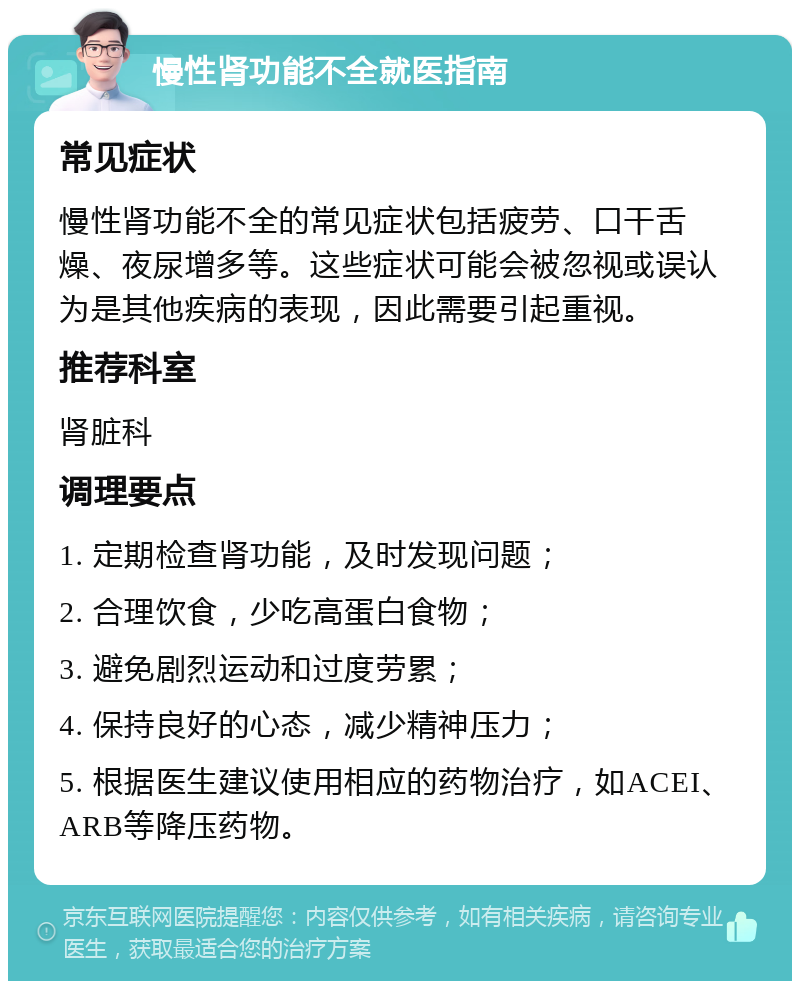 慢性肾功能不全就医指南 常见症状 慢性肾功能不全的常见症状包括疲劳、口干舌燥、夜尿增多等。这些症状可能会被忽视或误认为是其他疾病的表现，因此需要引起重视。 推荐科室 肾脏科 调理要点 1. 定期检查肾功能，及时发现问题； 2. 合理饮食，少吃高蛋白食物； 3. 避免剧烈运动和过度劳累； 4. 保持良好的心态，减少精神压力； 5. 根据医生建议使用相应的药物治疗，如ACEI、ARB等降压药物。