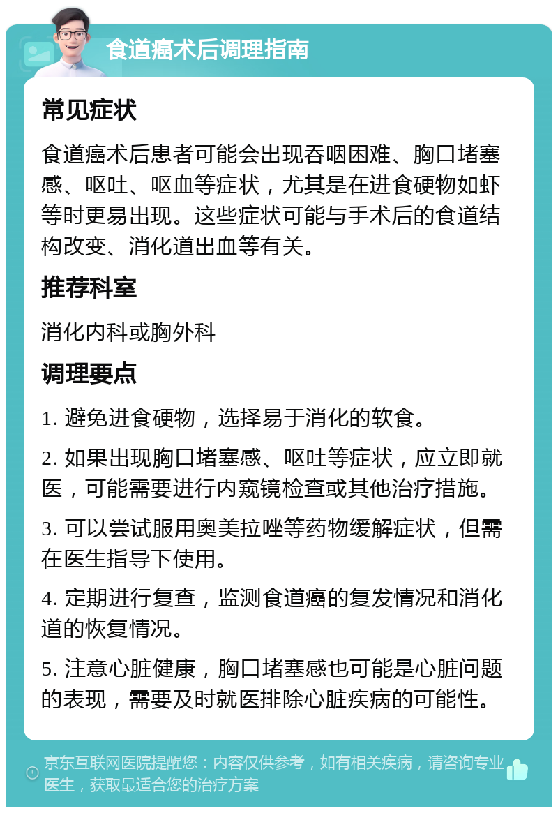 食道癌术后调理指南 常见症状 食道癌术后患者可能会出现吞咽困难、胸口堵塞感、呕吐、呕血等症状，尤其是在进食硬物如虾等时更易出现。这些症状可能与手术后的食道结构改变、消化道出血等有关。 推荐科室 消化内科或胸外科 调理要点 1. 避免进食硬物，选择易于消化的软食。 2. 如果出现胸口堵塞感、呕吐等症状，应立即就医，可能需要进行内窥镜检查或其他治疗措施。 3. 可以尝试服用奥美拉唑等药物缓解症状，但需在医生指导下使用。 4. 定期进行复查，监测食道癌的复发情况和消化道的恢复情况。 5. 注意心脏健康，胸口堵塞感也可能是心脏问题的表现，需要及时就医排除心脏疾病的可能性。