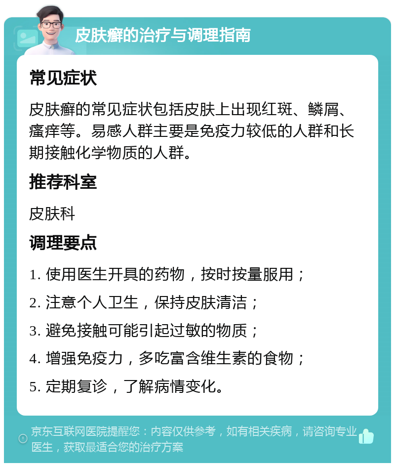 皮肤癣的治疗与调理指南 常见症状 皮肤癣的常见症状包括皮肤上出现红斑、鳞屑、瘙痒等。易感人群主要是免疫力较低的人群和长期接触化学物质的人群。 推荐科室 皮肤科 调理要点 1. 使用医生开具的药物，按时按量服用； 2. 注意个人卫生，保持皮肤清洁； 3. 避免接触可能引起过敏的物质； 4. 增强免疫力，多吃富含维生素的食物； 5. 定期复诊，了解病情变化。