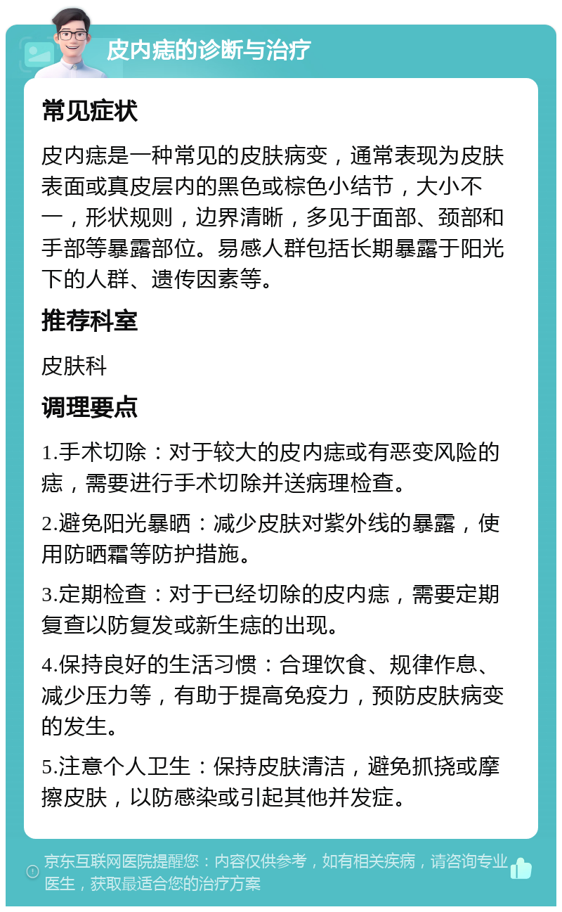 皮内痣的诊断与治疗 常见症状 皮内痣是一种常见的皮肤病变，通常表现为皮肤表面或真皮层内的黑色或棕色小结节，大小不一，形状规则，边界清晰，多见于面部、颈部和手部等暴露部位。易感人群包括长期暴露于阳光下的人群、遗传因素等。 推荐科室 皮肤科 调理要点 1.手术切除：对于较大的皮内痣或有恶变风险的痣，需要进行手术切除并送病理检查。 2.避免阳光暴晒：减少皮肤对紫外线的暴露，使用防晒霜等防护措施。 3.定期检查：对于已经切除的皮内痣，需要定期复查以防复发或新生痣的出现。 4.保持良好的生活习惯：合理饮食、规律作息、减少压力等，有助于提高免疫力，预防皮肤病变的发生。 5.注意个人卫生：保持皮肤清洁，避免抓挠或摩擦皮肤，以防感染或引起其他并发症。