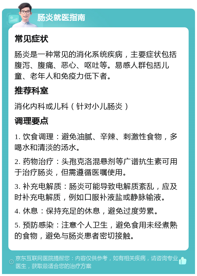 肠炎就医指南 常见症状 肠炎是一种常见的消化系统疾病，主要症状包括腹泻、腹痛、恶心、呕吐等。易感人群包括儿童、老年人和免疫力低下者。 推荐科室 消化内科或儿科（针对小儿肠炎） 调理要点 1. 饮食调理：避免油腻、辛辣、刺激性食物，多喝水和清淡的汤水。 2. 药物治疗：头孢克洛混悬剂等广谱抗生素可用于治疗肠炎，但需遵循医嘱使用。 3. 补充电解质：肠炎可能导致电解质紊乱，应及时补充电解质，例如口服补液盐或静脉输液。 4. 休息：保持充足的休息，避免过度劳累。 5. 预防感染：注意个人卫生，避免食用未经煮熟的食物，避免与肠炎患者密切接触。