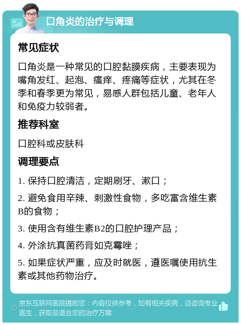 口角炎的治疗与调理 常见症状 口角炎是一种常见的口腔黏膜疾病，主要表现为嘴角发红、起泡、瘙痒、疼痛等症状，尤其在冬季和春季更为常见，易感人群包括儿童、老年人和免疫力较弱者。 推荐科室 口腔科或皮肤科 调理要点 1. 保持口腔清洁，定期刷牙、漱口； 2. 避免食用辛辣、刺激性食物，多吃富含维生素B的食物； 3. 使用含有维生素B2的口腔护理产品； 4. 外涂抗真菌药膏如克霉唑； 5. 如果症状严重，应及时就医，遵医嘱使用抗生素或其他药物治疗。