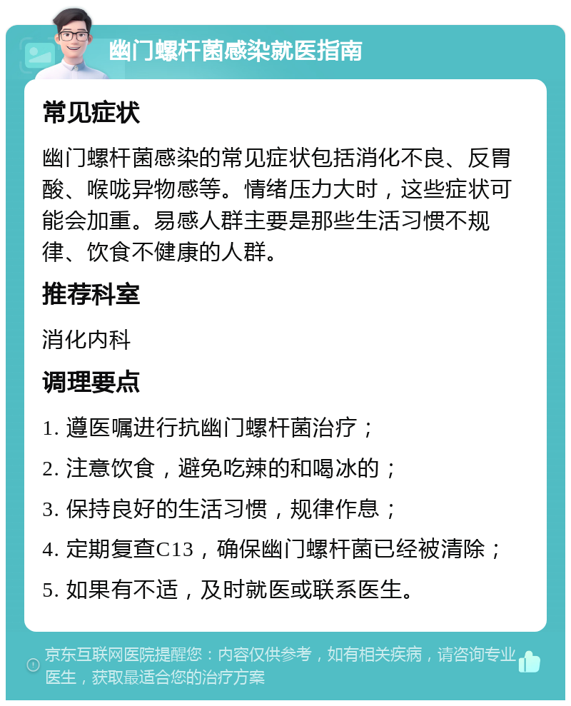 幽门螺杆菌感染就医指南 常见症状 幽门螺杆菌感染的常见症状包括消化不良、反胃酸、喉咙异物感等。情绪压力大时，这些症状可能会加重。易感人群主要是那些生活习惯不规律、饮食不健康的人群。 推荐科室 消化内科 调理要点 1. 遵医嘱进行抗幽门螺杆菌治疗； 2. 注意饮食，避免吃辣的和喝冰的； 3. 保持良好的生活习惯，规律作息； 4. 定期复查C13，确保幽门螺杆菌已经被清除； 5. 如果有不适，及时就医或联系医生。