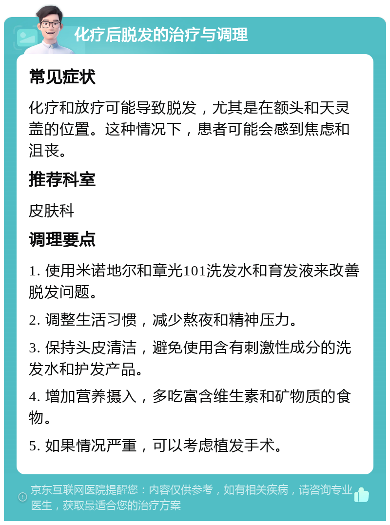 化疗后脱发的治疗与调理 常见症状 化疗和放疗可能导致脱发，尤其是在额头和天灵盖的位置。这种情况下，患者可能会感到焦虑和沮丧。 推荐科室 皮肤科 调理要点 1. 使用米诺地尔和章光101洗发水和育发液来改善脱发问题。 2. 调整生活习惯，减少熬夜和精神压力。 3. 保持头皮清洁，避免使用含有刺激性成分的洗发水和护发产品。 4. 增加营养摄入，多吃富含维生素和矿物质的食物。 5. 如果情况严重，可以考虑植发手术。