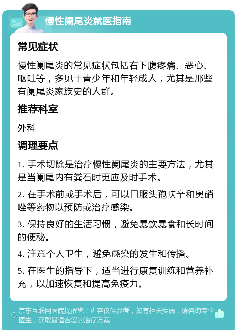 慢性阑尾炎就医指南 常见症状 慢性阑尾炎的常见症状包括右下腹疼痛、恶心、呕吐等，多见于青少年和年轻成人，尤其是那些有阑尾炎家族史的人群。 推荐科室 外科 调理要点 1. 手术切除是治疗慢性阑尾炎的主要方法，尤其是当阑尾内有粪石时更应及时手术。 2. 在手术前或手术后，可以口服头孢呋辛和奥硝唑等药物以预防或治疗感染。 3. 保持良好的生活习惯，避免暴饮暴食和长时间的便秘。 4. 注意个人卫生，避免感染的发生和传播。 5. 在医生的指导下，适当进行康复训练和营养补充，以加速恢复和提高免疫力。