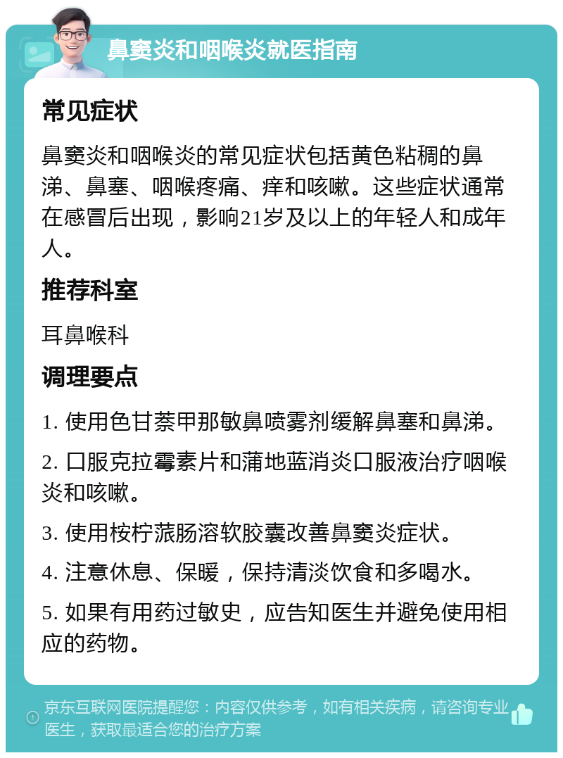 鼻窦炎和咽喉炎就医指南 常见症状 鼻窦炎和咽喉炎的常见症状包括黄色粘稠的鼻涕、鼻塞、咽喉疼痛、痒和咳嗽。这些症状通常在感冒后出现，影响21岁及以上的年轻人和成年人。 推荐科室 耳鼻喉科 调理要点 1. 使用色甘萘甲那敏鼻喷雾剂缓解鼻塞和鼻涕。 2. 口服克拉霉素片和蒲地蓝消炎口服液治疗咽喉炎和咳嗽。 3. 使用桉柠蒎肠溶软胶囊改善鼻窦炎症状。 4. 注意休息、保暖，保持清淡饮食和多喝水。 5. 如果有用药过敏史，应告知医生并避免使用相应的药物。