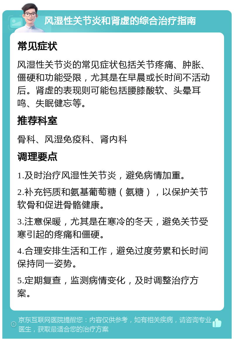 风湿性关节炎和肾虚的综合治疗指南 常见症状 风湿性关节炎的常见症状包括关节疼痛、肿胀、僵硬和功能受限，尤其是在早晨或长时间不活动后。肾虚的表现则可能包括腰膝酸软、头晕耳鸣、失眠健忘等。 推荐科室 骨科、风湿免疫科、肾内科 调理要点 1.及时治疗风湿性关节炎，避免病情加重。 2.补充钙质和氨基葡萄糖（氨糖），以保护关节软骨和促进骨骼健康。 3.注意保暖，尤其是在寒冷的冬天，避免关节受寒引起的疼痛和僵硬。 4.合理安排生活和工作，避免过度劳累和长时间保持同一姿势。 5.定期复查，监测病情变化，及时调整治疗方案。