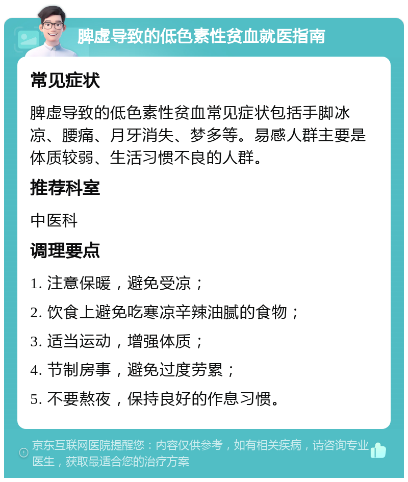 脾虚导致的低色素性贫血就医指南 常见症状 脾虚导致的低色素性贫血常见症状包括手脚冰凉、腰痛、月牙消失、梦多等。易感人群主要是体质较弱、生活习惯不良的人群。 推荐科室 中医科 调理要点 1. 注意保暖，避免受凉； 2. 饮食上避免吃寒凉辛辣油腻的食物； 3. 适当运动，增强体质； 4. 节制房事，避免过度劳累； 5. 不要熬夜，保持良好的作息习惯。