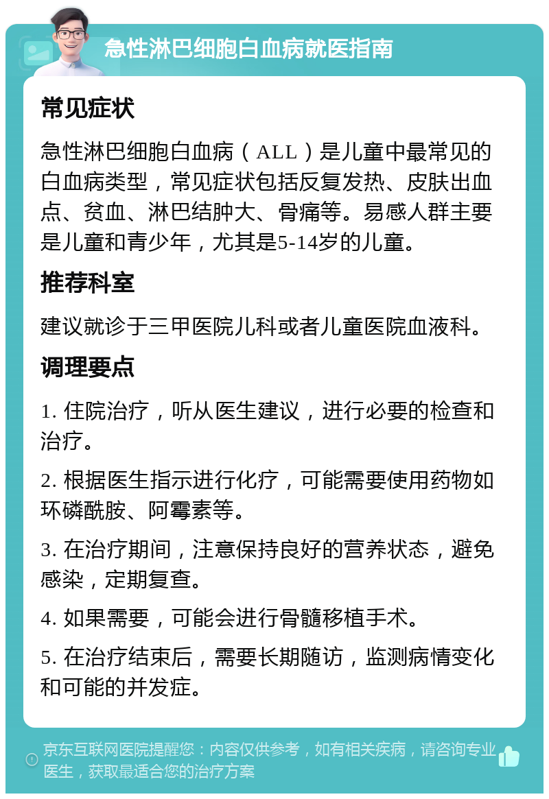 急性淋巴细胞白血病就医指南 常见症状 急性淋巴细胞白血病（ALL）是儿童中最常见的白血病类型，常见症状包括反复发热、皮肤出血点、贫血、淋巴结肿大、骨痛等。易感人群主要是儿童和青少年，尤其是5-14岁的儿童。 推荐科室 建议就诊于三甲医院儿科或者儿童医院血液科。 调理要点 1. 住院治疗，听从医生建议，进行必要的检查和治疗。 2. 根据医生指示进行化疗，可能需要使用药物如环磷酰胺、阿霉素等。 3. 在治疗期间，注意保持良好的营养状态，避免感染，定期复查。 4. 如果需要，可能会进行骨髓移植手术。 5. 在治疗结束后，需要长期随访，监测病情变化和可能的并发症。