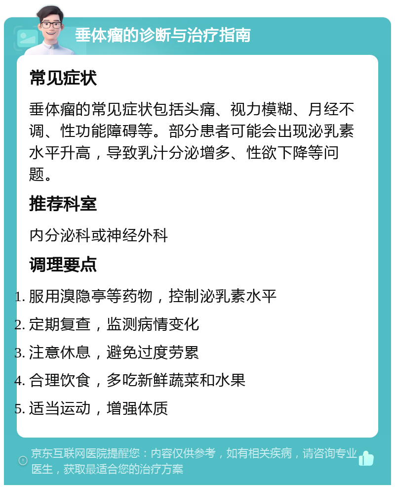 垂体瘤的诊断与治疗指南 常见症状 垂体瘤的常见症状包括头痛、视力模糊、月经不调、性功能障碍等。部分患者可能会出现泌乳素水平升高，导致乳汁分泌增多、性欲下降等问题。 推荐科室 内分泌科或神经外科 调理要点 服用溴隐亭等药物，控制泌乳素水平 定期复查，监测病情变化 注意休息，避免过度劳累 合理饮食，多吃新鲜蔬菜和水果 适当运动，增强体质