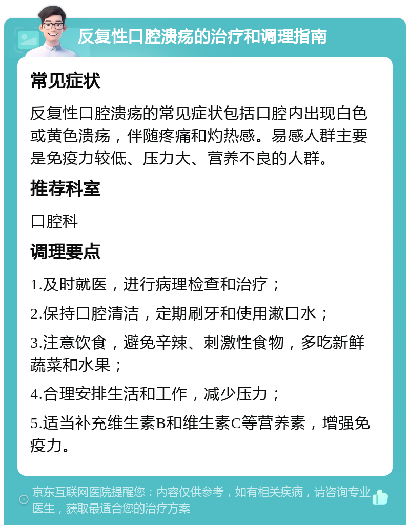 反复性口腔溃疡的治疗和调理指南 常见症状 反复性口腔溃疡的常见症状包括口腔内出现白色或黄色溃疡，伴随疼痛和灼热感。易感人群主要是免疫力较低、压力大、营养不良的人群。 推荐科室 口腔科 调理要点 1.及时就医，进行病理检查和治疗； 2.保持口腔清洁，定期刷牙和使用漱口水； 3.注意饮食，避免辛辣、刺激性食物，多吃新鲜蔬菜和水果； 4.合理安排生活和工作，减少压力； 5.适当补充维生素B和维生素C等营养素，增强免疫力。