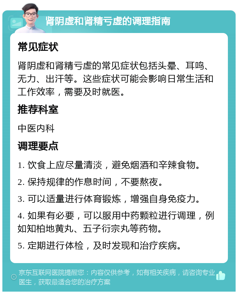 肾阴虚和肾精亏虚的调理指南 常见症状 肾阴虚和肾精亏虚的常见症状包括头晕、耳鸣、无力、出汗等。这些症状可能会影响日常生活和工作效率，需要及时就医。 推荐科室 中医内科 调理要点 1. 饮食上应尽量清淡，避免烟酒和辛辣食物。 2. 保持规律的作息时间，不要熬夜。 3. 可以适量进行体育锻炼，增强自身免疫力。 4. 如果有必要，可以服用中药颗粒进行调理，例如知柏地黄丸、五子衍宗丸等药物。 5. 定期进行体检，及时发现和治疗疾病。