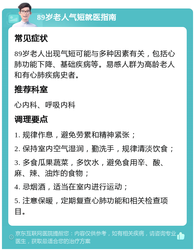 89岁老人气短就医指南 常见症状 89岁老人出现气短可能与多种因素有关，包括心肺功能下降、基础疾病等。易感人群为高龄老人和有心肺疾病史者。 推荐科室 心内科、呼吸内科 调理要点 1. 规律作息，避免劳累和精神紧张； 2. 保持室内空气湿润，勤洗手，规律清淡饮食； 3. 多食瓜果蔬菜，多饮水，避免食用辛、酸、麻、辣、油炸的食物； 4. 忌烟酒，适当在室内进行运动； 5. 注意保暖，定期复查心肺功能和相关检查项目。