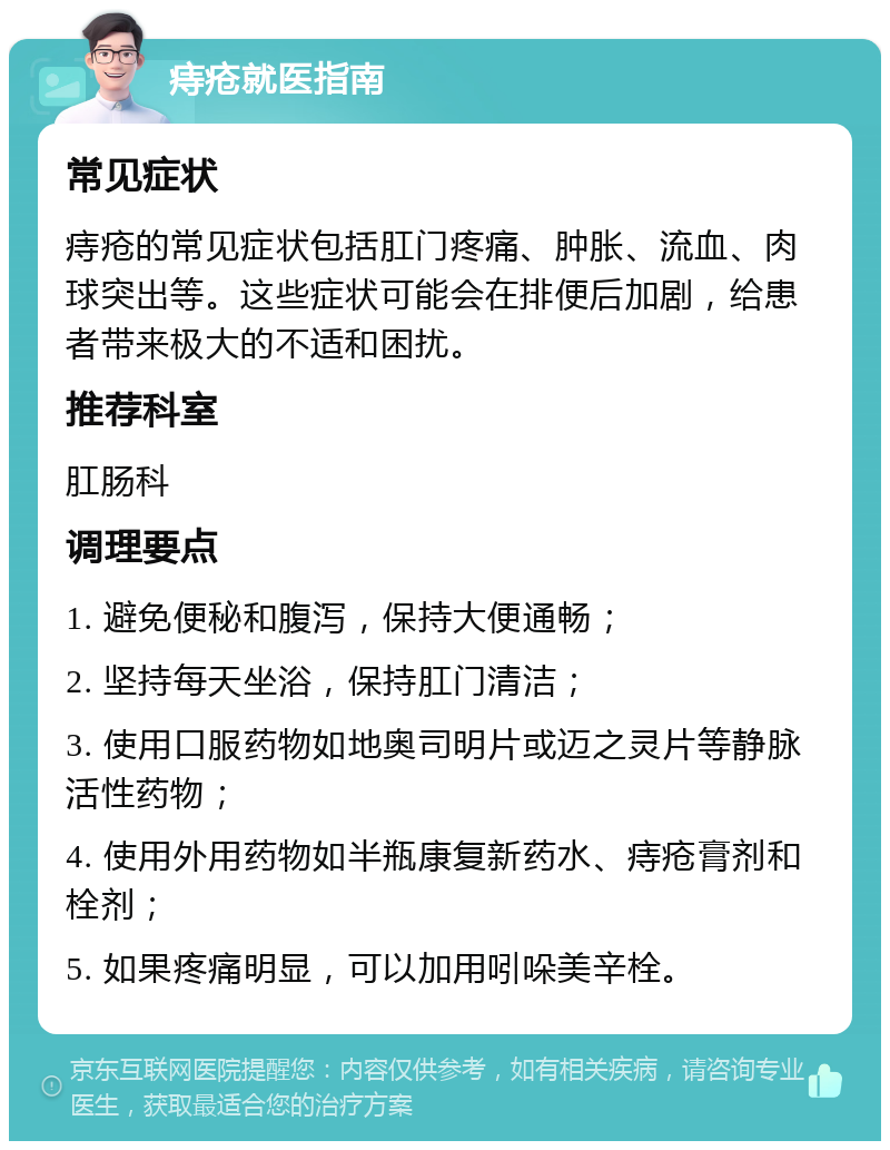 痔疮就医指南 常见症状 痔疮的常见症状包括肛门疼痛、肿胀、流血、肉球突出等。这些症状可能会在排便后加剧，给患者带来极大的不适和困扰。 推荐科室 肛肠科 调理要点 1. 避免便秘和腹泻，保持大便通畅； 2. 坚持每天坐浴，保持肛门清洁； 3. 使用口服药物如地奥司明片或迈之灵片等静脉活性药物； 4. 使用外用药物如半瓶康复新药水、痔疮膏剂和栓剂； 5. 如果疼痛明显，可以加用吲哚美辛栓。