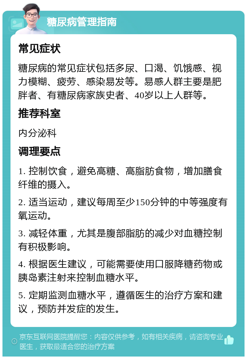 糖尿病管理指南 常见症状 糖尿病的常见症状包括多尿、口渴、饥饿感、视力模糊、疲劳、感染易发等。易感人群主要是肥胖者、有糖尿病家族史者、40岁以上人群等。 推荐科室 内分泌科 调理要点 1. 控制饮食，避免高糖、高脂肪食物，增加膳食纤维的摄入。 2. 适当运动，建议每周至少150分钟的中等强度有氧运动。 3. 减轻体重，尤其是腹部脂肪的减少对血糖控制有积极影响。 4. 根据医生建议，可能需要使用口服降糖药物或胰岛素注射来控制血糖水平。 5. 定期监测血糖水平，遵循医生的治疗方案和建议，预防并发症的发生。