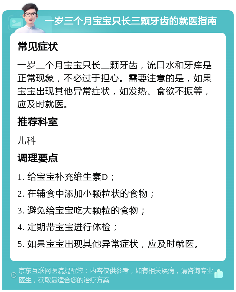 一岁三个月宝宝只长三颗牙齿的就医指南 常见症状 一岁三个月宝宝只长三颗牙齿，流口水和牙痒是正常现象，不必过于担心。需要注意的是，如果宝宝出现其他异常症状，如发热、食欲不振等，应及时就医。 推荐科室 儿科 调理要点 1. 给宝宝补充维生素D； 2. 在辅食中添加小颗粒状的食物； 3. 避免给宝宝吃大颗粒的食物； 4. 定期带宝宝进行体检； 5. 如果宝宝出现其他异常症状，应及时就医。