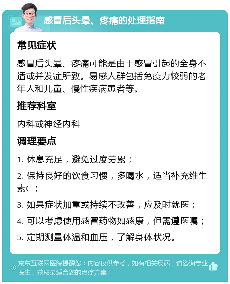 感冒后头晕、疼痛的处理指南 常见症状 感冒后头晕、疼痛可能是由于感冒引起的全身不适或并发症所致。易感人群包括免疫力较弱的老年人和儿童、慢性疾病患者等。 推荐科室 内科或神经内科 调理要点 1. 休息充足，避免过度劳累； 2. 保持良好的饮食习惯，多喝水，适当补充维生素C； 3. 如果症状加重或持续不改善，应及时就医； 4. 可以考虑使用感冒药物如感康，但需遵医嘱； 5. 定期测量体温和血压，了解身体状况。