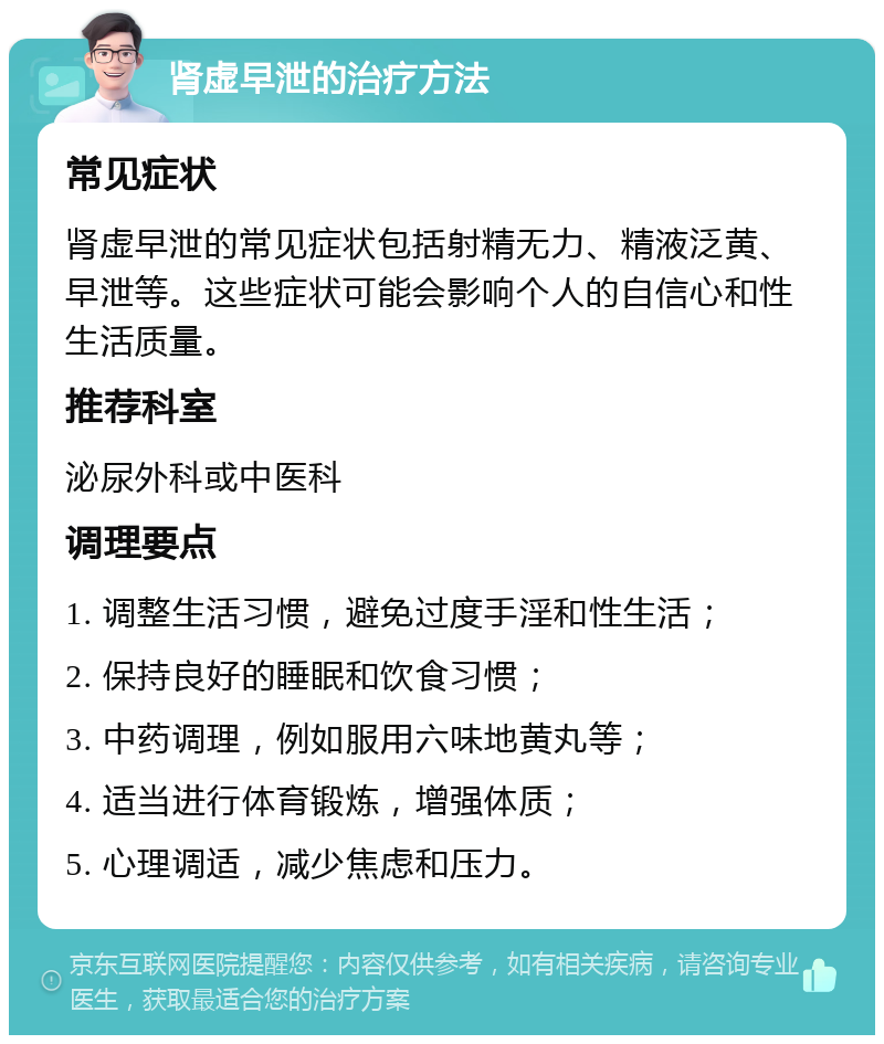 肾虚早泄的治疗方法 常见症状 肾虚早泄的常见症状包括射精无力、精液泛黄、早泄等。这些症状可能会影响个人的自信心和性生活质量。 推荐科室 泌尿外科或中医科 调理要点 1. 调整生活习惯，避免过度手淫和性生活； 2. 保持良好的睡眠和饮食习惯； 3. 中药调理，例如服用六味地黄丸等； 4. 适当进行体育锻炼，增强体质； 5. 心理调适，减少焦虑和压力。