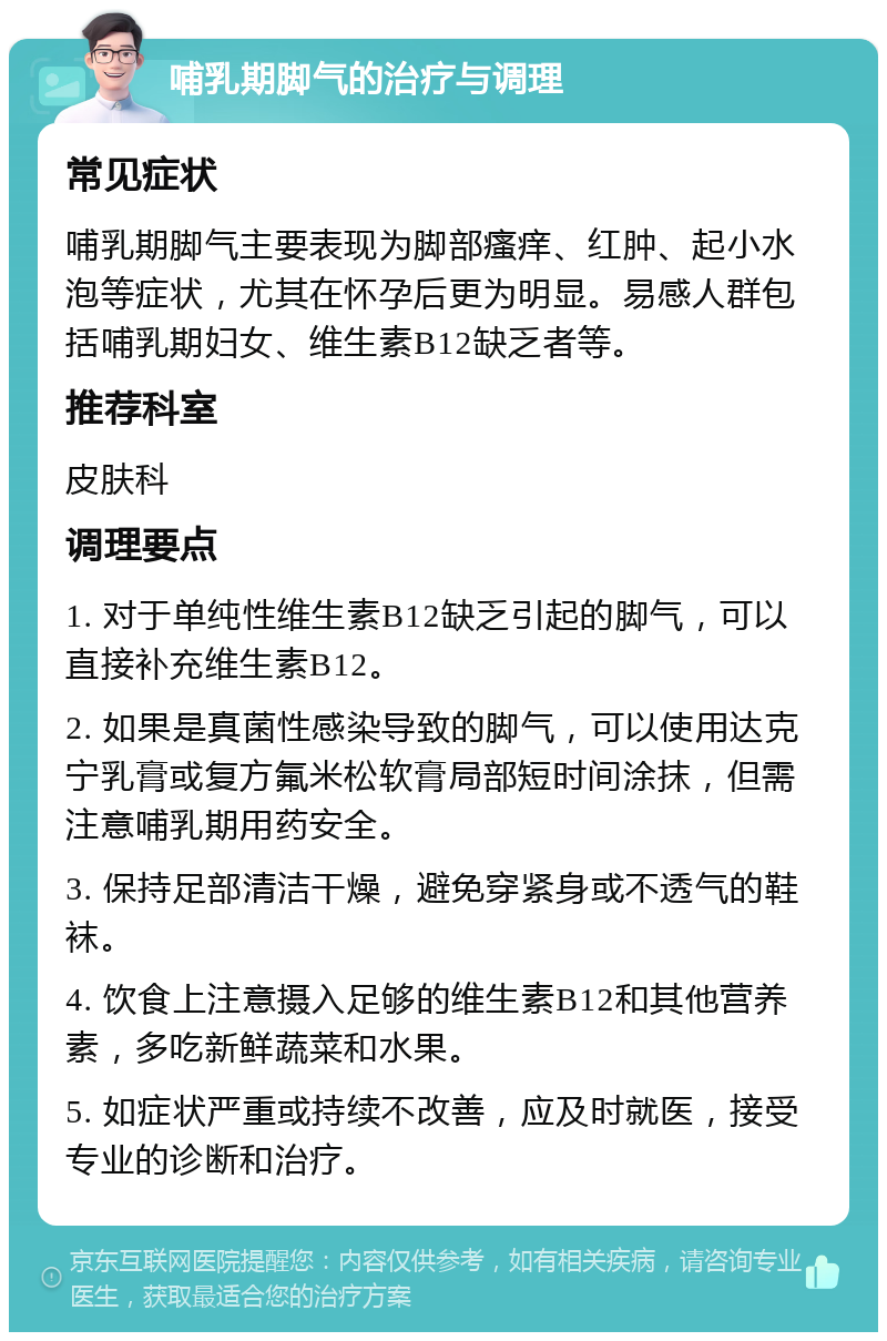 哺乳期脚气的治疗与调理 常见症状 哺乳期脚气主要表现为脚部瘙痒、红肿、起小水泡等症状，尤其在怀孕后更为明显。易感人群包括哺乳期妇女、维生素B12缺乏者等。 推荐科室 皮肤科 调理要点 1. 对于单纯性维生素B12缺乏引起的脚气，可以直接补充维生素B12。 2. 如果是真菌性感染导致的脚气，可以使用达克宁乳膏或复方氟米松软膏局部短时间涂抹，但需注意哺乳期用药安全。 3. 保持足部清洁干燥，避免穿紧身或不透气的鞋袜。 4. 饮食上注意摄入足够的维生素B12和其他营养素，多吃新鲜蔬菜和水果。 5. 如症状严重或持续不改善，应及时就医，接受专业的诊断和治疗。