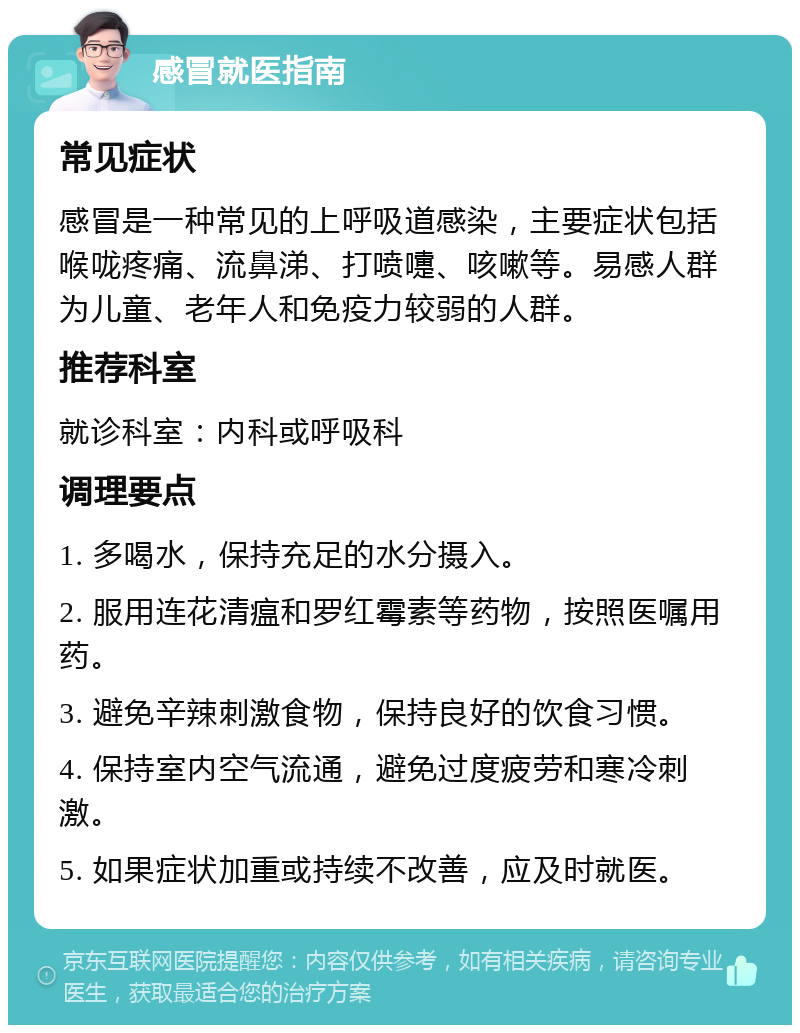 感冒就医指南 常见症状 感冒是一种常见的上呼吸道感染，主要症状包括喉咙疼痛、流鼻涕、打喷嚏、咳嗽等。易感人群为儿童、老年人和免疫力较弱的人群。 推荐科室 就诊科室：内科或呼吸科 调理要点 1. 多喝水，保持充足的水分摄入。 2. 服用连花清瘟和罗红霉素等药物，按照医嘱用药。 3. 避免辛辣刺激食物，保持良好的饮食习惯。 4. 保持室内空气流通，避免过度疲劳和寒冷刺激。 5. 如果症状加重或持续不改善，应及时就医。