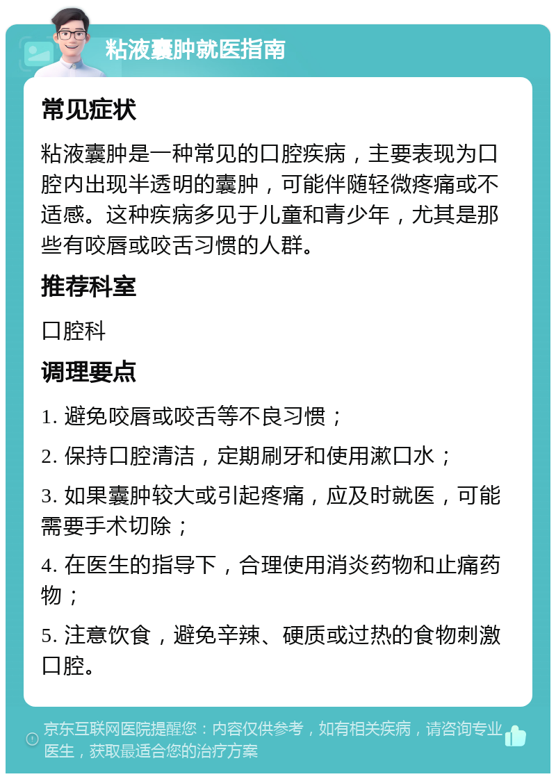 粘液囊肿就医指南 常见症状 粘液囊肿是一种常见的口腔疾病，主要表现为口腔内出现半透明的囊肿，可能伴随轻微疼痛或不适感。这种疾病多见于儿童和青少年，尤其是那些有咬唇或咬舌习惯的人群。 推荐科室 口腔科 调理要点 1. 避免咬唇或咬舌等不良习惯； 2. 保持口腔清洁，定期刷牙和使用漱口水； 3. 如果囊肿较大或引起疼痛，应及时就医，可能需要手术切除； 4. 在医生的指导下，合理使用消炎药物和止痛药物； 5. 注意饮食，避免辛辣、硬质或过热的食物刺激口腔。