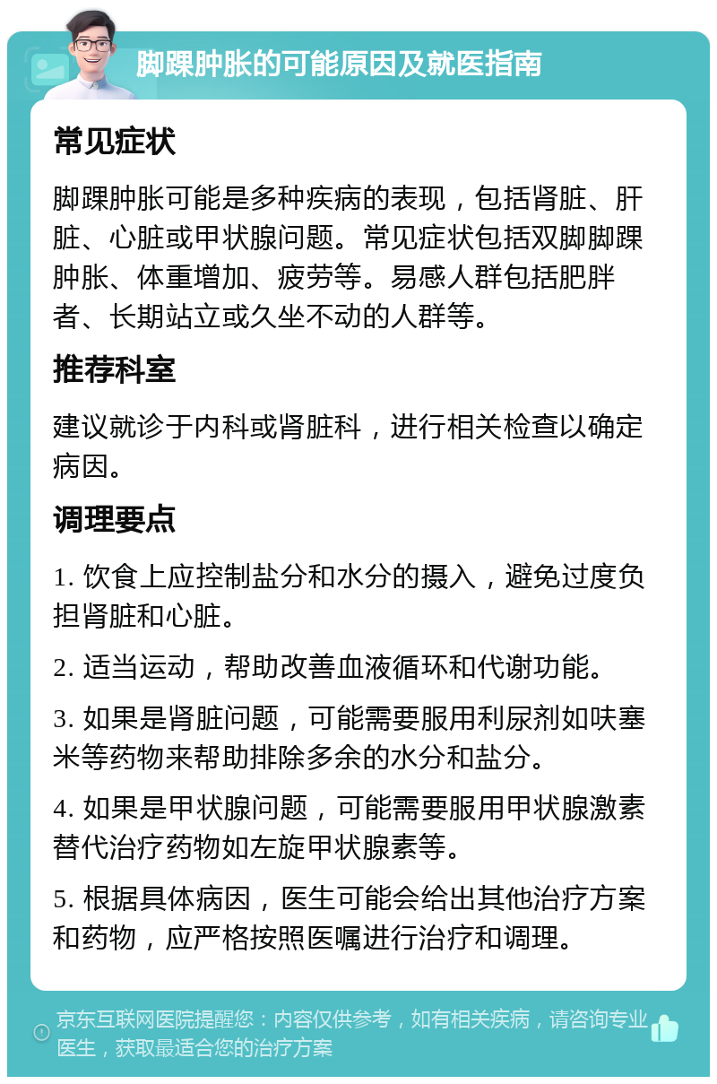 脚踝肿胀的可能原因及就医指南 常见症状 脚踝肿胀可能是多种疾病的表现，包括肾脏、肝脏、心脏或甲状腺问题。常见症状包括双脚脚踝肿胀、体重增加、疲劳等。易感人群包括肥胖者、长期站立或久坐不动的人群等。 推荐科室 建议就诊于内科或肾脏科，进行相关检查以确定病因。 调理要点 1. 饮食上应控制盐分和水分的摄入，避免过度负担肾脏和心脏。 2. 适当运动，帮助改善血液循环和代谢功能。 3. 如果是肾脏问题，可能需要服用利尿剂如呋塞米等药物来帮助排除多余的水分和盐分。 4. 如果是甲状腺问题，可能需要服用甲状腺激素替代治疗药物如左旋甲状腺素等。 5. 根据具体病因，医生可能会给出其他治疗方案和药物，应严格按照医嘱进行治疗和调理。