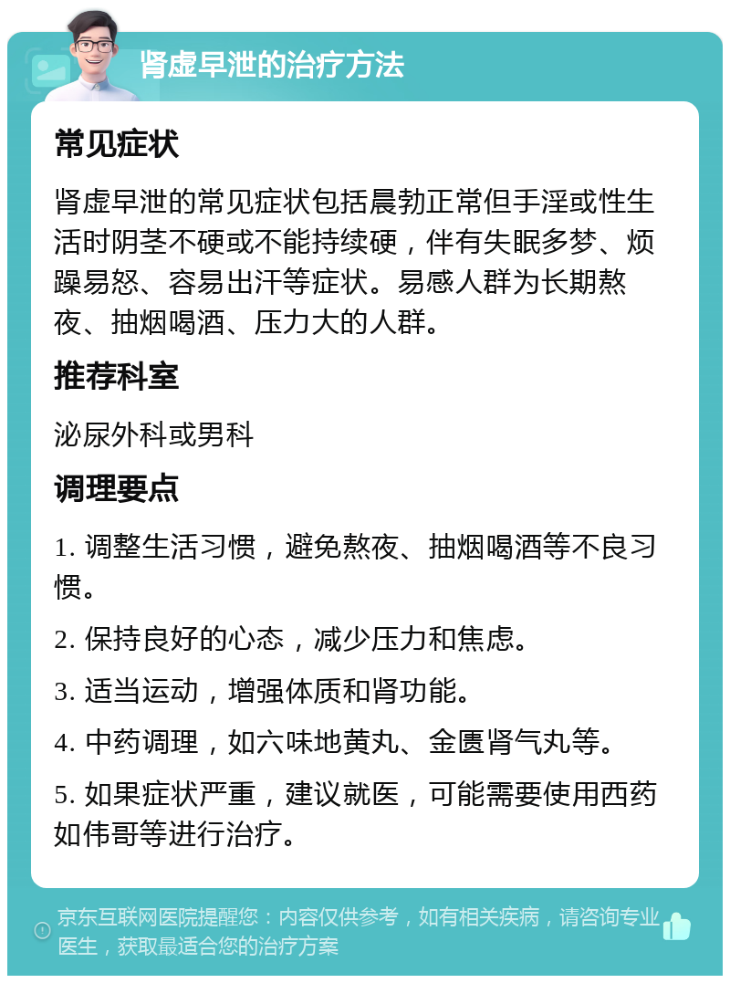 肾虚早泄的治疗方法 常见症状 肾虚早泄的常见症状包括晨勃正常但手淫或性生活时阴茎不硬或不能持续硬，伴有失眠多梦、烦躁易怒、容易出汗等症状。易感人群为长期熬夜、抽烟喝酒、压力大的人群。 推荐科室 泌尿外科或男科 调理要点 1. 调整生活习惯，避免熬夜、抽烟喝酒等不良习惯。 2. 保持良好的心态，减少压力和焦虑。 3. 适当运动，增强体质和肾功能。 4. 中药调理，如六味地黄丸、金匮肾气丸等。 5. 如果症状严重，建议就医，可能需要使用西药如伟哥等进行治疗。