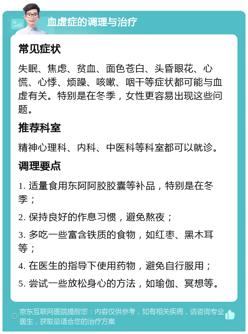 血虚症的调理与治疗 常见症状 失眠、焦虑、贫血、面色苍白、头昏眼花、心慌、心悸、烦躁、咳嗽、咽干等症状都可能与血虚有关。特别是在冬季，女性更容易出现这些问题。 推荐科室 精神心理科、内科、中医科等科室都可以就诊。 调理要点 1. 适量食用东阿阿胶胶囊等补品，特别是在冬季； 2. 保持良好的作息习惯，避免熬夜； 3. 多吃一些富含铁质的食物，如红枣、黑木耳等； 4. 在医生的指导下使用药物，避免自行服用； 5. 尝试一些放松身心的方法，如瑜伽、冥想等。