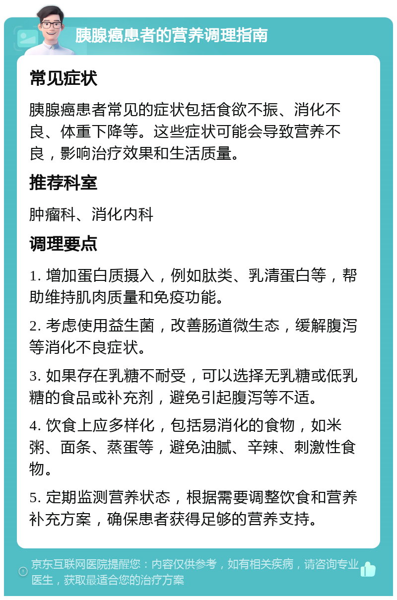 胰腺癌患者的营养调理指南 常见症状 胰腺癌患者常见的症状包括食欲不振、消化不良、体重下降等。这些症状可能会导致营养不良，影响治疗效果和生活质量。 推荐科室 肿瘤科、消化内科 调理要点 1. 增加蛋白质摄入，例如肽类、乳清蛋白等，帮助维持肌肉质量和免疫功能。 2. 考虑使用益生菌，改善肠道微生态，缓解腹泻等消化不良症状。 3. 如果存在乳糖不耐受，可以选择无乳糖或低乳糖的食品或补充剂，避免引起腹泻等不适。 4. 饮食上应多样化，包括易消化的食物，如米粥、面条、蒸蛋等，避免油腻、辛辣、刺激性食物。 5. 定期监测营养状态，根据需要调整饮食和营养补充方案，确保患者获得足够的营养支持。