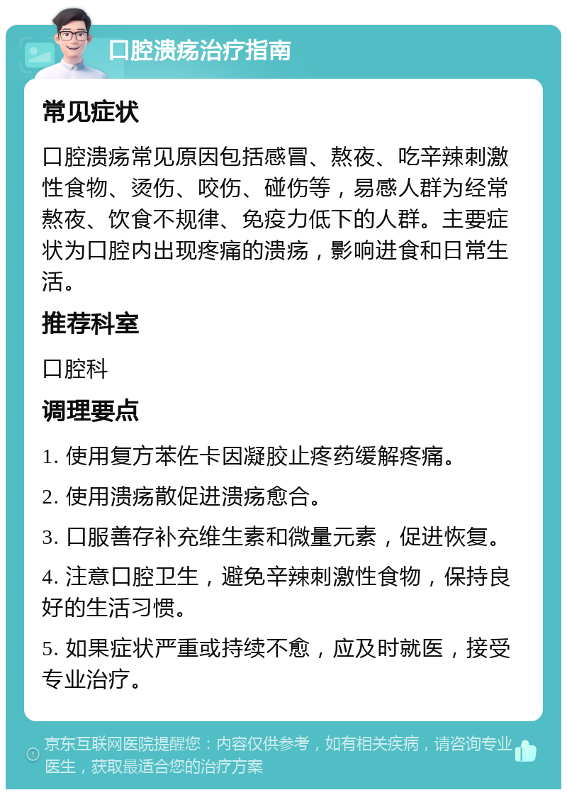 口腔溃疡治疗指南 常见症状 口腔溃疡常见原因包括感冒、熬夜、吃辛辣刺激性食物、烫伤、咬伤、碰伤等，易感人群为经常熬夜、饮食不规律、免疫力低下的人群。主要症状为口腔内出现疼痛的溃疡，影响进食和日常生活。 推荐科室 口腔科 调理要点 1. 使用复方苯佐卡因凝胶止疼药缓解疼痛。 2. 使用溃疡散促进溃疡愈合。 3. 口服善存补充维生素和微量元素，促进恢复。 4. 注意口腔卫生，避免辛辣刺激性食物，保持良好的生活习惯。 5. 如果症状严重或持续不愈，应及时就医，接受专业治疗。