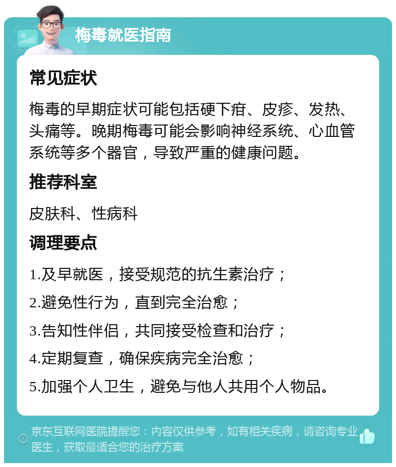 梅毒就医指南 常见症状 梅毒的早期症状可能包括硬下疳、皮疹、发热、头痛等。晚期梅毒可能会影响神经系统、心血管系统等多个器官，导致严重的健康问题。 推荐科室 皮肤科、性病科 调理要点 1.及早就医，接受规范的抗生素治疗； 2.避免性行为，直到完全治愈； 3.告知性伴侣，共同接受检查和治疗； 4.定期复查，确保疾病完全治愈； 5.加强个人卫生，避免与他人共用个人物品。