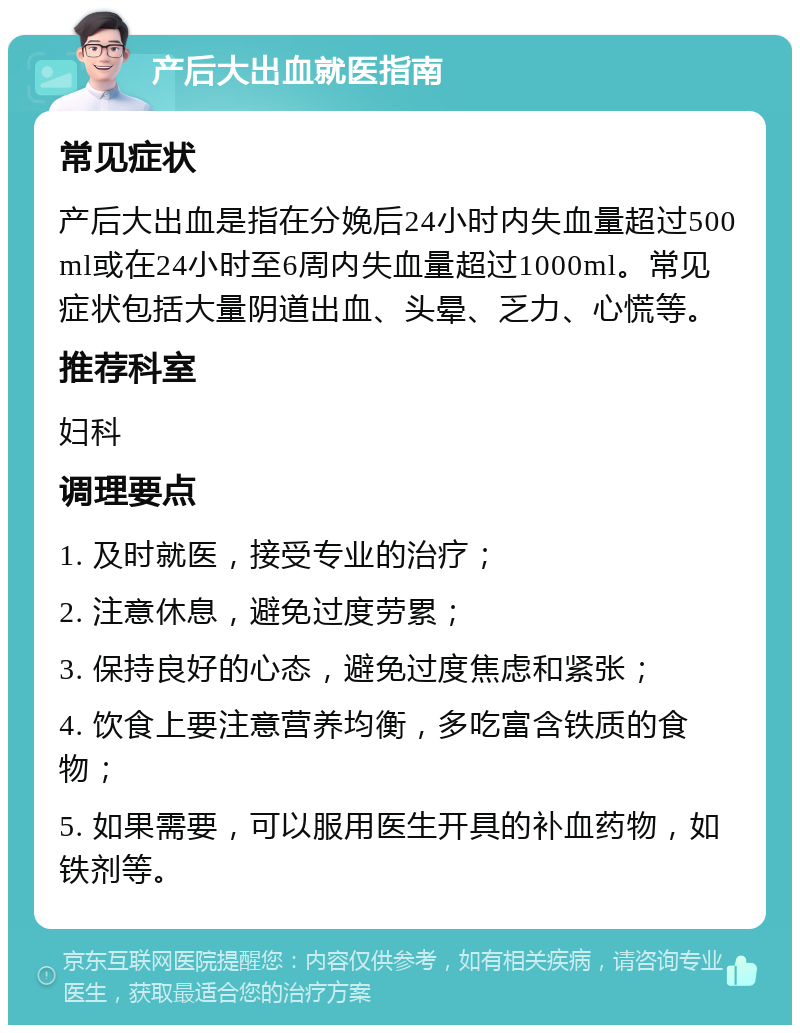 产后大出血就医指南 常见症状 产后大出血是指在分娩后24小时内失血量超过500ml或在24小时至6周内失血量超过1000ml。常见症状包括大量阴道出血、头晕、乏力、心慌等。 推荐科室 妇科 调理要点 1. 及时就医，接受专业的治疗； 2. 注意休息，避免过度劳累； 3. 保持良好的心态，避免过度焦虑和紧张； 4. 饮食上要注意营养均衡，多吃富含铁质的食物； 5. 如果需要，可以服用医生开具的补血药物，如铁剂等。