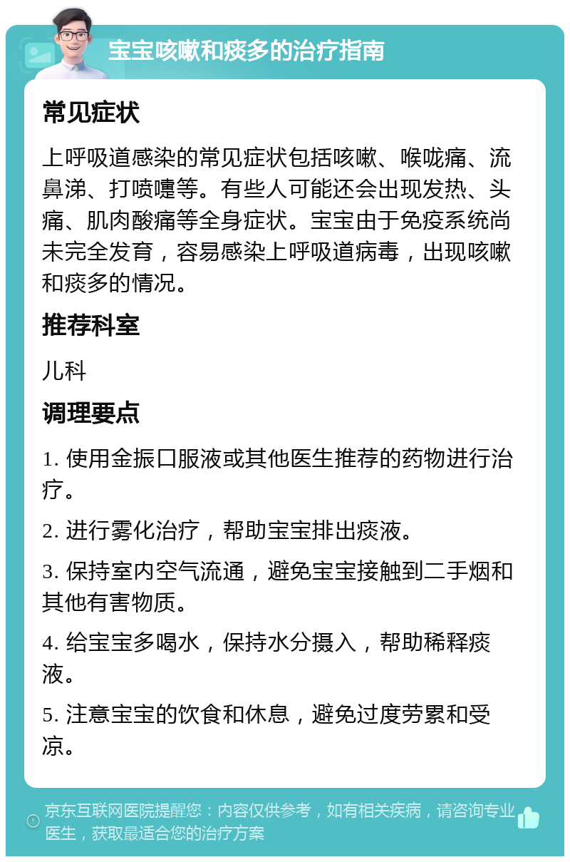 宝宝咳嗽和痰多的治疗指南 常见症状 上呼吸道感染的常见症状包括咳嗽、喉咙痛、流鼻涕、打喷嚏等。有些人可能还会出现发热、头痛、肌肉酸痛等全身症状。宝宝由于免疫系统尚未完全发育，容易感染上呼吸道病毒，出现咳嗽和痰多的情况。 推荐科室 儿科 调理要点 1. 使用金振口服液或其他医生推荐的药物进行治疗。 2. 进行雾化治疗，帮助宝宝排出痰液。 3. 保持室内空气流通，避免宝宝接触到二手烟和其他有害物质。 4. 给宝宝多喝水，保持水分摄入，帮助稀释痰液。 5. 注意宝宝的饮食和休息，避免过度劳累和受凉。