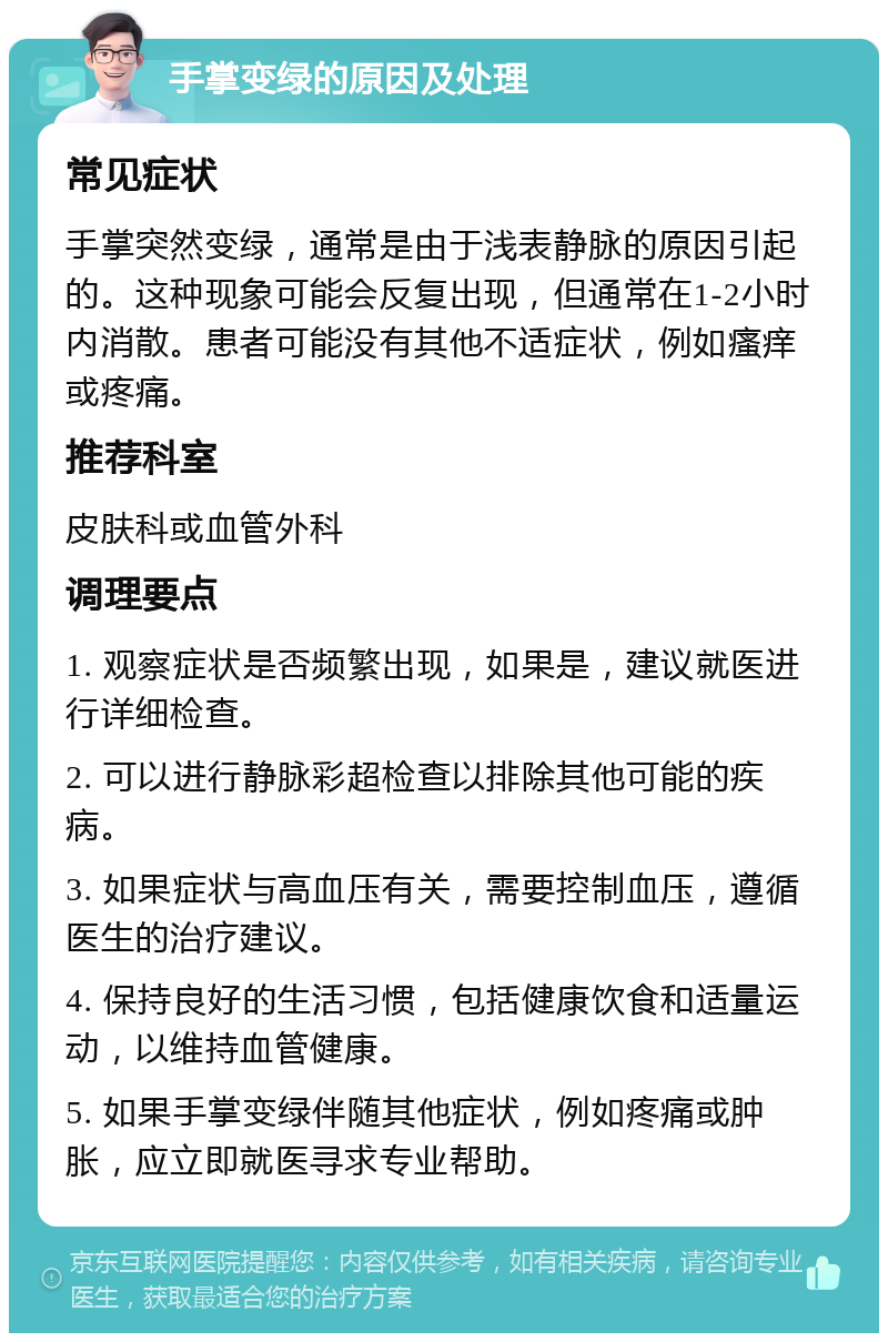 手掌变绿的原因及处理 常见症状 手掌突然变绿，通常是由于浅表静脉的原因引起的。这种现象可能会反复出现，但通常在1-2小时内消散。患者可能没有其他不适症状，例如瘙痒或疼痛。 推荐科室 皮肤科或血管外科 调理要点 1. 观察症状是否频繁出现，如果是，建议就医进行详细检查。 2. 可以进行静脉彩超检查以排除其他可能的疾病。 3. 如果症状与高血压有关，需要控制血压，遵循医生的治疗建议。 4. 保持良好的生活习惯，包括健康饮食和适量运动，以维持血管健康。 5. 如果手掌变绿伴随其他症状，例如疼痛或肿胀，应立即就医寻求专业帮助。