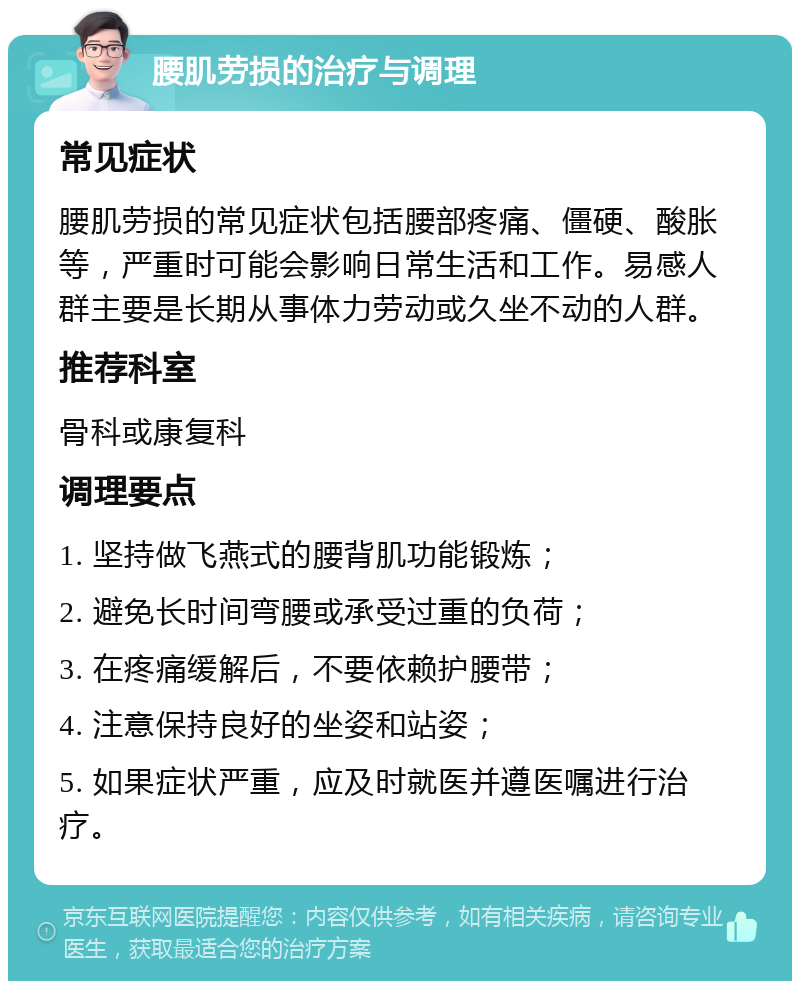 腰肌劳损的治疗与调理 常见症状 腰肌劳损的常见症状包括腰部疼痛、僵硬、酸胀等，严重时可能会影响日常生活和工作。易感人群主要是长期从事体力劳动或久坐不动的人群。 推荐科室 骨科或康复科 调理要点 1. 坚持做飞燕式的腰背肌功能锻炼； 2. 避免长时间弯腰或承受过重的负荷； 3. 在疼痛缓解后，不要依赖护腰带； 4. 注意保持良好的坐姿和站姿； 5. 如果症状严重，应及时就医并遵医嘱进行治疗。