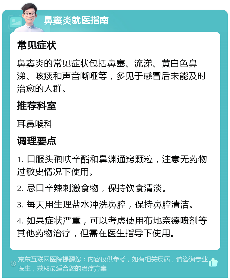 鼻窦炎就医指南 常见症状 鼻窦炎的常见症状包括鼻塞、流涕、黄白色鼻涕、咳痰和声音嘶哑等，多见于感冒后未能及时治愈的人群。 推荐科室 耳鼻喉科 调理要点 1. 口服头孢呋辛酯和鼻渊通窍颗粒，注意无药物过敏史情况下使用。 2. 忌口辛辣刺激食物，保持饮食清淡。 3. 每天用生理盐水冲洗鼻腔，保持鼻腔清洁。 4. 如果症状严重，可以考虑使用布地奈德喷剂等其他药物治疗，但需在医生指导下使用。